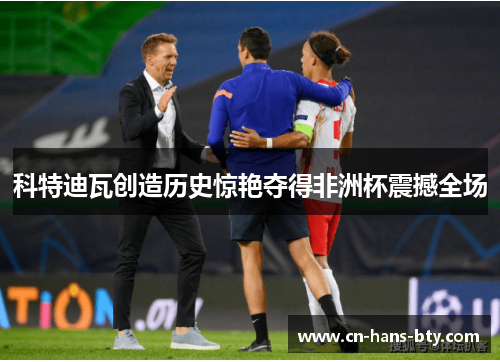 科特迪瓦创造历史惊艳夺得非洲杯震撼全场 科特迪瓦创造历史惊艳夺得非洲杯震撼全场