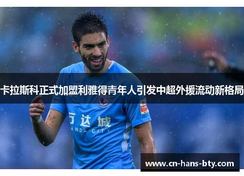 卡拉斯科正式加盟利雅得青年人引发中超外援流动新格局 卡拉斯科正式加盟利雅得青年人引发中超外援流动新格局