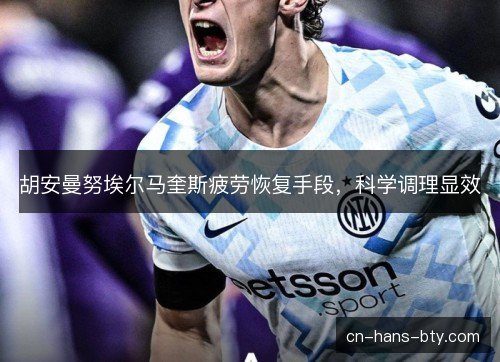胡安曼努埃尔马奎斯疲劳恢复手段,科学调理显效 胡安曼努埃尔马奎斯疲劳恢复手段,科学调理显效